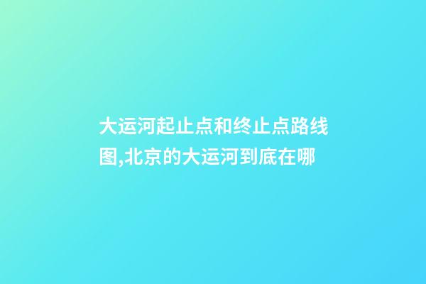 大运河起止点和终止点路线图,北京的大运河到底在哪-第1张-观点-玄机派
