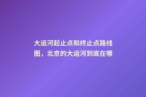 大运河起止点和终止点路线图，北京的大运河到底在哪-第1张-观点-玄机派