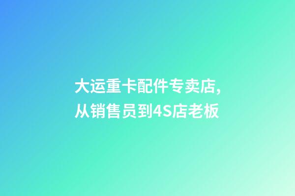 大运重卡配件专卖店,从销售员到4S店老板-第1张-观点-玄机派