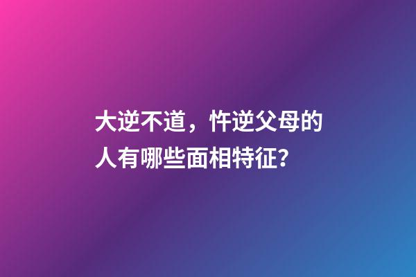 大逆不道，忤逆父母的人有哪些面相特征？