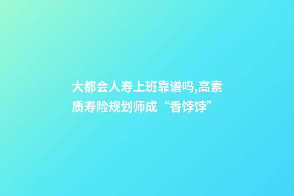 大都会人寿上班靠谱吗,高素质寿险规划师成“香饽饽”-第1张-观点-玄机派