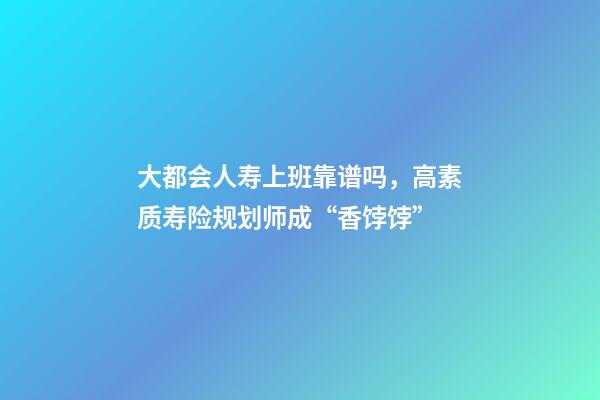 大都会人寿上班靠谱吗，高素质寿险规划师成“香饽饽”-第1张-观点-玄机派