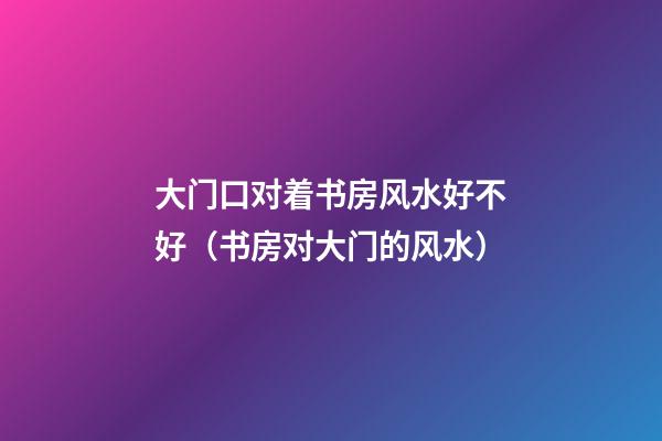 大门口对着书房风水好不好（书房对大门的风水）