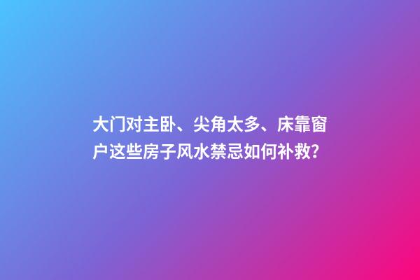 大门对主卧、尖角太多、床靠窗户这些房子风水禁忌如何补救？