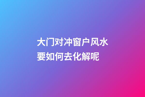 大门对冲窗户风水要如何去化解呢