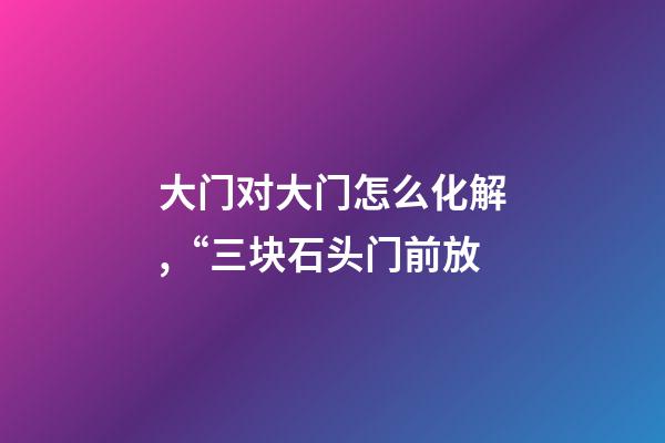 大门对大门怎么化解,“三块石头门前放-第1张-观点-玄机派