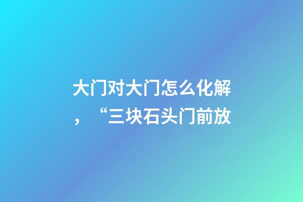 大门对大门怎么化解，“三块石头门前放-第1张-观点-玄机派