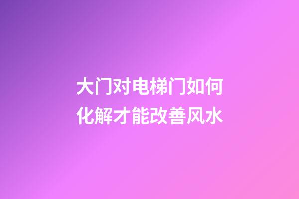 大门对电梯门如何化解才能改善风水