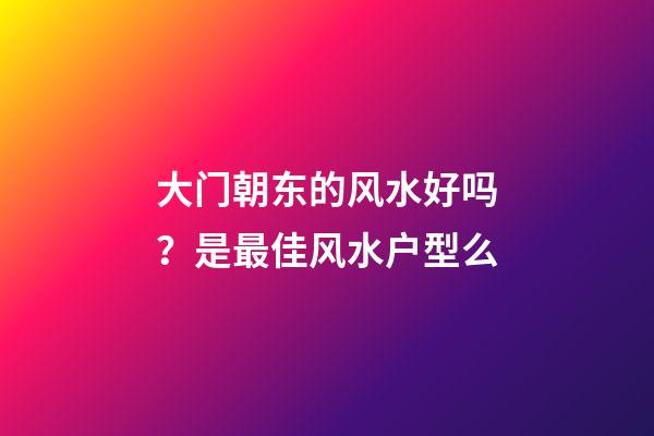 大门朝东的风水好吗？是最佳风水户型么