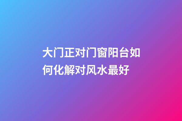 大门正对门窗阳台如何化解对风水最好