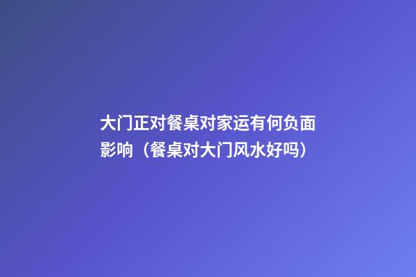 大门正对餐桌对家运有何负面影响（餐桌对大门风水好吗）