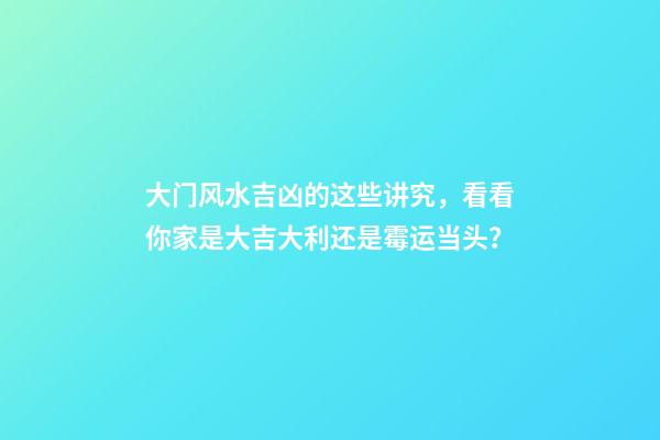 大门风水吉凶的这些讲究，看看你家是大吉大利还是霉运当头？