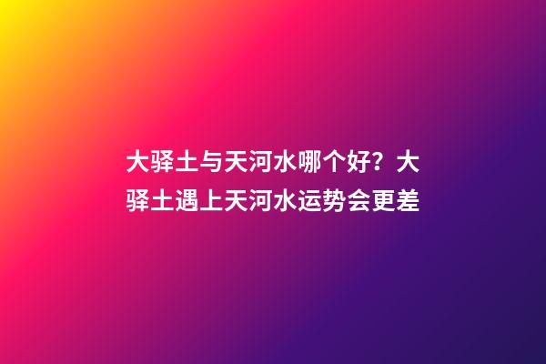 大驿土与天河水哪个好？大驿土遇上天河水运势会更差