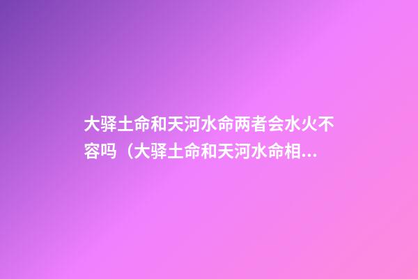 大驿土命和天河水命两者会水火不容吗（大驿土命和天河水命相克吗）