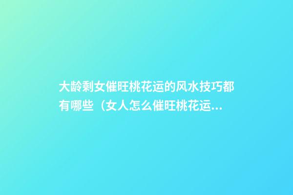 大龄剩女催旺桃花运的风水技巧都有哪些（女人怎么催旺桃花运）