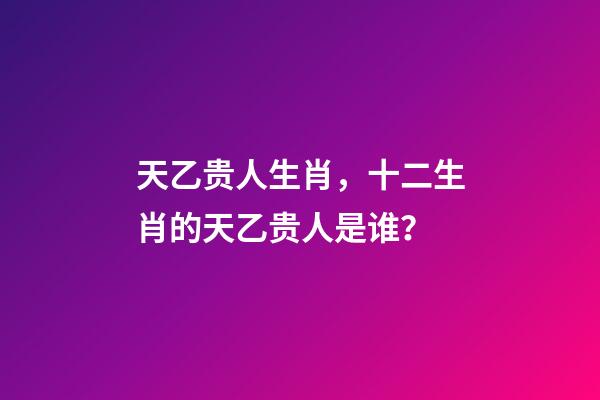 天乙贵人生肖，十二生肖的天乙贵人是谁？