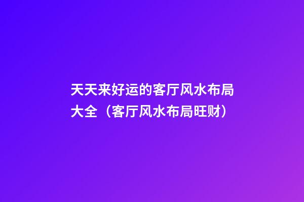 天天来好运的客厅风水布局大全（客厅风水布局旺财）