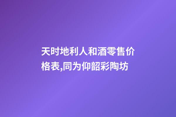 天时地利人和酒零售价格表,同为仰韶彩陶坊-第1张-观点-玄机派