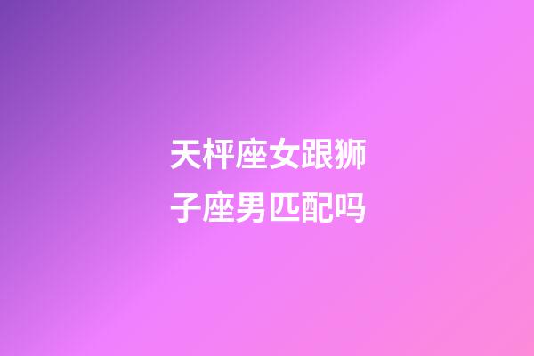 天枰座女跟狮子座男匹配吗-第1张-星座运势-玄机派