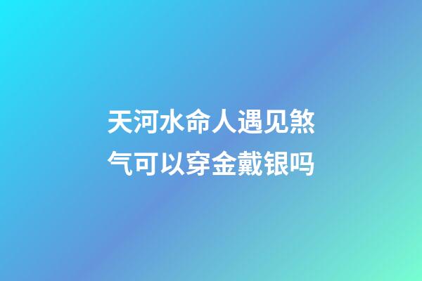 天河水命人遇见煞气可以穿金戴银吗