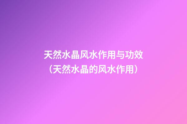 天然水晶风水作用与功效（天然水晶的风水作用）