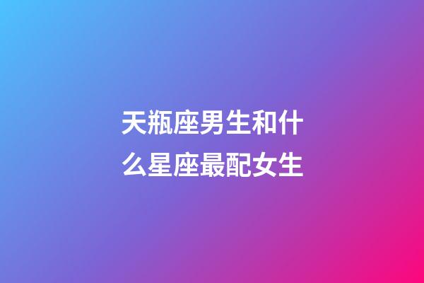 天瓶座男生和什么星座最配女生-第1张-星座运势-玄机派