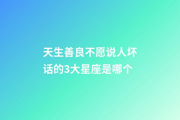 天生善良不愿说人坏话的3大星座是哪个-第1张-星座运势-玄机派