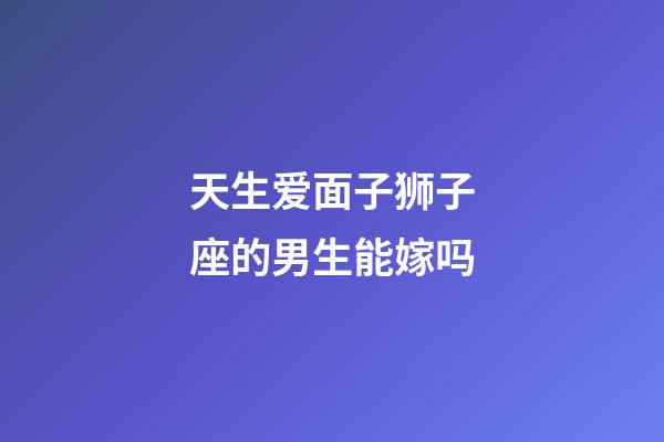 天生爱面子狮子座的男生能嫁吗-第1张-星座运势-玄机派