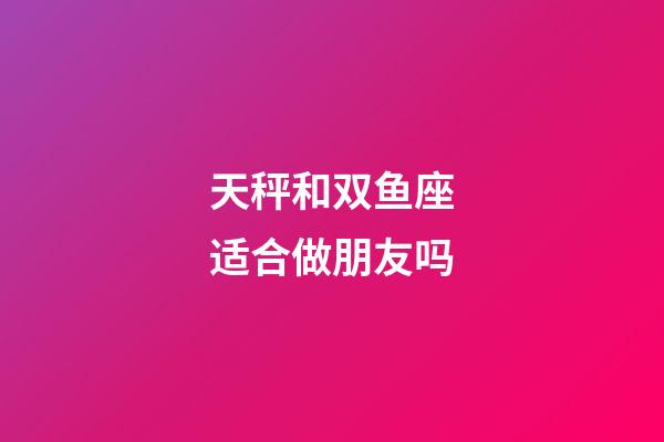 天秤和双鱼座适合做朋友吗-第1张-星座运势-玄机派
