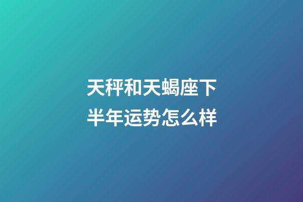 天秤和天蝎座下半年运势怎么样-第1张-星座运势-玄机派