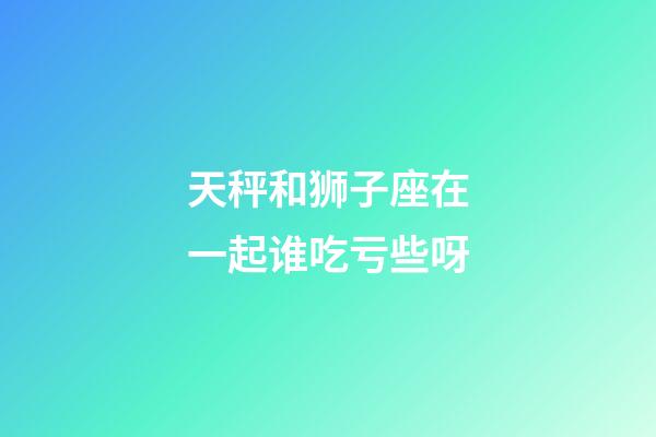 天秤和狮子座在一起谁吃亏些呀-第1张-星座运势-玄机派