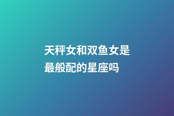 天秤女和双鱼女是最般配的星座吗-第1张-星座运势-玄机派