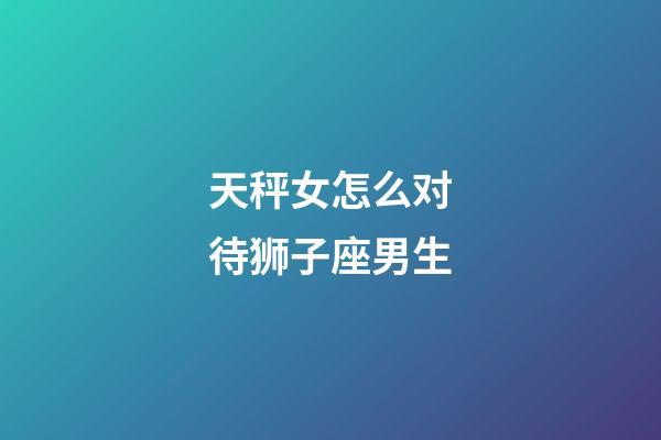 天秤女怎么对待狮子座男生-第1张-星座运势-玄机派