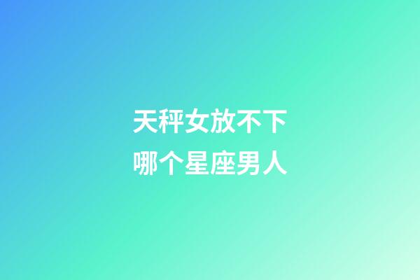 天秤女放不下哪个星座男人-第1张-星座运势-玄机派