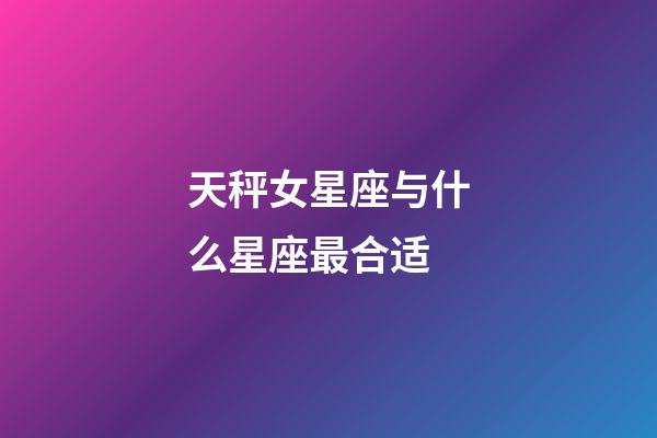 天秤女星座与什么星座最合适-第1张-星座运势-玄机派