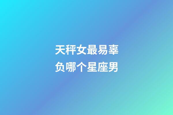 天秤女最易辜负哪个星座男-第1张-星座运势-玄机派