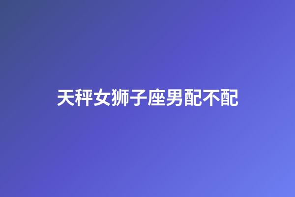 天秤女狮子座男配不配-第1张-星座运势-玄机派