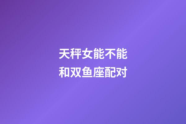 天秤女能不能和双鱼座配对-第1张-星座运势-玄机派
