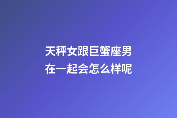 天秤女跟巨蟹座男在一起会怎么样呢-第1张-星座运势-玄机派