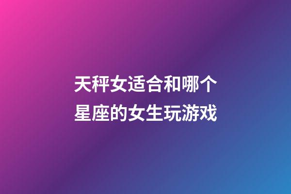 天秤女适合和哪个星座的女生玩游戏-第1张-星座运势-玄机派