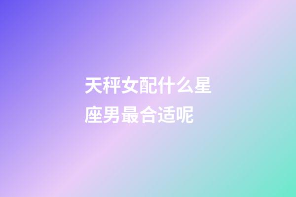 天秤女配什么星座男最合适呢-第1张-星座运势-玄机派