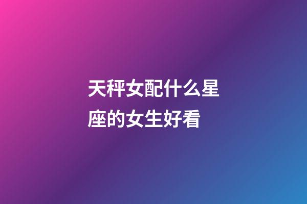 天秤女配什么星座的女生好看-第1张-星座运势-玄机派