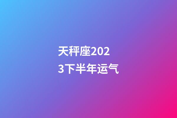 天秤座2023下半年运气-第1张-星座运势-玄机派