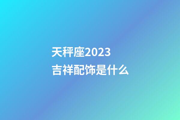 天秤座2023吉祥配饰是什么-第1张-星座运势-玄机派