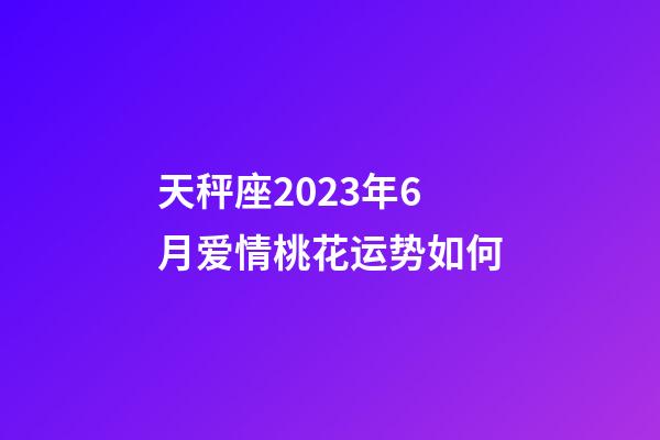 天秤座2023年6月爱情桃花运势如何-第1张-星座运势-玄机派