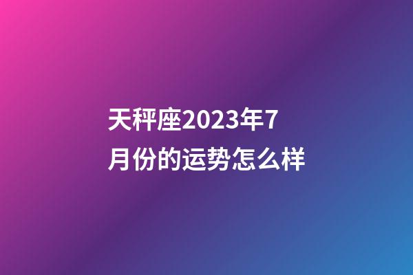天秤座2023年7月份的运势怎么样-第1张-星座运势-玄机派
