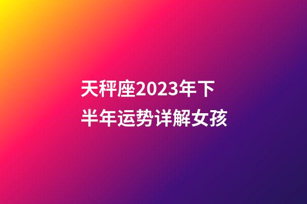 天秤座2023年下半年运势详解女孩-第1张-星座运势-玄机派