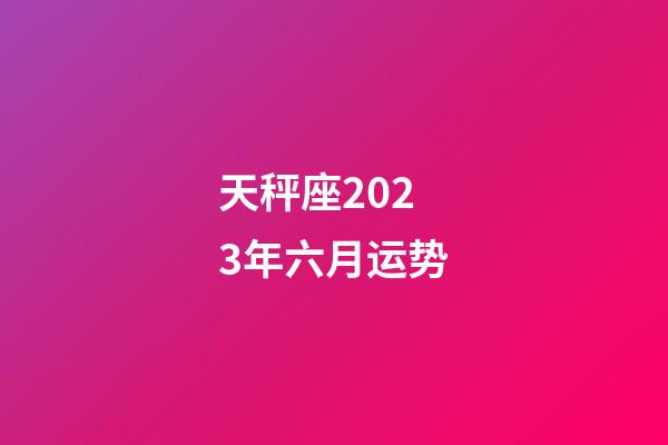 天秤座2023年六月运势-第1张-星座运势-玄机派