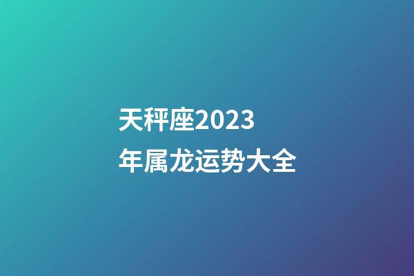 天秤座2023年属龙运势大全-第1张-星座运势-玄机派