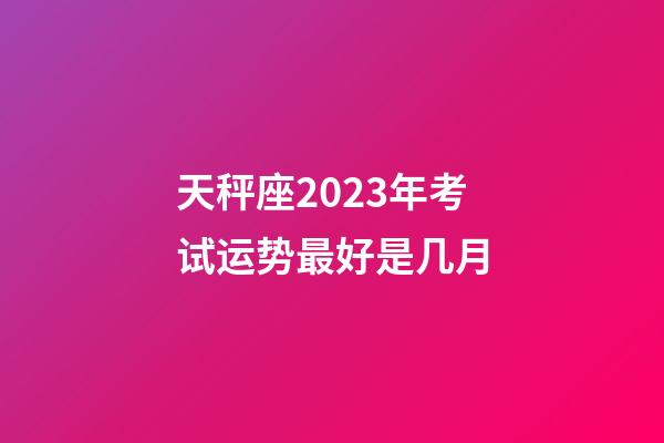 天秤座2023年考试运势最好是几月-第1张-星座运势-玄机派